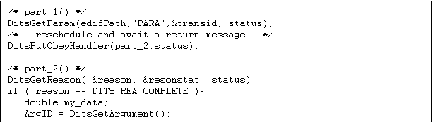 Text Box: /* part_1() */
DitsGetParam(edifPath,"PARA",&transid, status); 
/* - reschedule and await a return message - */
DitsPutObeyHandler(part_2,status); 

/* part_2() */
DitsGetReason( &reason, &resonstat, status);
if ( reason == DITS_REA_COMPLETE ){
   double my_data;
   ArgID = DitsGetArgument();
   ArgGetd(ArgID, "EPICS_record_name", &my_data, status) 
}

