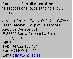 Text Box: For more information about the telescopes or about arranging a tour, please contact:

Javier Mndez,  Public Relations Officer
Isaac Newton Group of Telescopes
Apdo de Correos 321
E-38700 Santa Cruz de La Palma
Canary Islands
Spain
Tel: +34 922 425 464
Fax: +34 922 425 442
E-mail: jma@ing.iac.es
