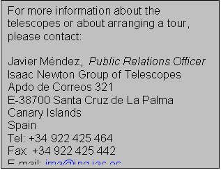 Text Box: For more information about the telescopes or about arranging a tour, please contact:

Javier Mndez,  Public Relations Officer
Isaac Newton Group of Telescopes
Apdo de Correos 321
E-38700 Santa Cruz de La Palma
Canary Islands
Spain
Tel: +34 922 425 464
Fax: +34 922 425 442
E-mail: jma@ing.iac.es
