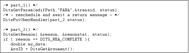 Text Box: /* part_1() */
DitsGetParam(edifPath,"PARA",&transid, status); 
/* - reschedule and await a return message - */
DitsPutObeyHandler(part_2,status); 

/* part_2() */
DitsGetReason( &reason, &resonstat, status);
if ( reason == DITS_REA_COMPLETE ){
   double my_data;
   ArgID = DitsGetArgument();
   ArgGetd(ArgID, "EPICS_record_name", &my_data, status) 
}

